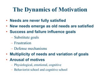 The Dynamics of Motivation
• Needs are never fully satisfied
• New needs emerge as old needs are satisfied
• Success and failure influence goals
– Substitute goals
– Frustration
– Defense mechanisms
• Multiplicity of needs and variation of goals
• Arousal of motives
– Physiological, emotional, cognitive
– Behaviorist school and cognitive school
 