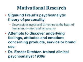 Motivational Research
• Sigmund Freud’s psychoanalytic
theory of personality
– Unconscious needs and drives are at the heart of
human motivation and personality
• Attempts to discover underlying
feelings, attitudes and emotions
concerning products, service or brand
use.
• Dr. Ernest Ditchter- trained clinical
psychoanalyst 1930s
 
