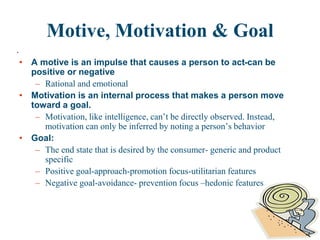 .
What is Motivation
Motive, Motivation & Goal
• A motive is an impulse that causes a person to act-can be
positive or negative
– Rational and emotional
• Motivation is an internal process that makes a person move
toward a goal.
– Motivation, like intelligence, can’t be directly observed. Instead,
motivation can only be inferred by noting a person’s behavior
• Goal:
– The end state that is desired by the consumer- generic and product
specific
– Positive goal-approach-promotion focus-utilitarian features
– Negative goal-avoidance- prevention focus –hedonic features
 