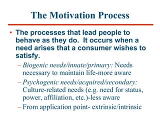 The Motivation Process
• The processes that lead people to
behave as they do. It occurs when a
need arises that a consumer wishes to
satisfy.
– Biogenic needs/innate/primary: Needs
necessary to maintain life-more aware
– Psychogenic needs/acquired/secondary:
Culture-related needs (e.g. need for status,
power, affiliation, etc.)-less aware
– From application point- extrinsic/intrinsic
 