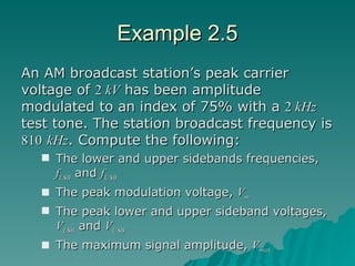 Example 2.5 An AM broadcast station’s peak carrier voltage of  2  kV  has been amplitude modulated to an index of 75% with a  2  kHz  test tone. The station broadcast frequency is  810   kHz . Compute the following: The lower and upper sidebands frequencies,  f LSB  and  f USB The peak modulation voltage,  V m The peak lower and upper sideband voltages,  V LSB  and  V USB The maximum signal amplitude,  V max 