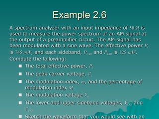 Example 2.6 A spectrum analyzer with an input impedance of  50    is used to measure the power spectrum of an AM signal at the output of a preamplifier circuit. The AM signal has been modulated with a sine wave. The effective power  P C  is  745  mW , and each sideband,  P USB  and  P LSB  is  125   mW . Compute the following: The total effective power,  P T The peak carrier voltage,  V C The modulation index,  m , and the percentage of modulation index  M The modulation voltage  V m The lower and upper sideband voltages,  V LSB  and  V USB Sketch the waveform that you would see with an oscilloscope if it were placed in parallel with the spectrum analyzer 