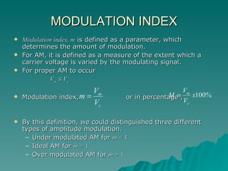 MODULATION INDEX Modulation index, m  is defined as a parameter, which determines the amount of modulation. For AM, it is defined as a measure of the extent which a carrier voltage is varied by the modulating signal. For proper AM to occur   V m     V c Modulation index,  or in percentage ,  By this definition, we could distinguished three different types of amplitude modulation. Under modulated AM for  m <  1 Ideal AM for  m =  1 Over modulated AM for  m >  1 