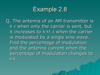 Example 2.8 Q. The antenna of an AM transmitter is  8  A  when only the carrier is sent, but it increases to  8.93  A  when the carrier is modulated by a single sine wave. Find the percentage of modulation and the antenna current when the percentage of modulation changes to  0.8 . 
