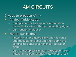 AM CIRCUITS 2 ways to produce AM :- Analog Multiplication multiply carrier by a gain or attenuation factor that varies with the modulating signal. eg. : analog multiplier Non-linear Mixing linearly mix or algebraically add the carrier and modulating signal and then apply the composite signal to a nonlinear device or circuit eg. : the simplest circuit is a resistive mixing network + diode rectifier + LC tuned circuit 
