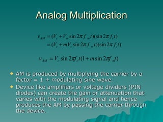 Analog Multiplication AM is produced by multiplying the carrier by a factor = 1 + modulating sine wave. Device like amplifiers or voltage dividers (PIN diodes) can create the gain or attenuation that varies with the modulating signal and hence produces the AM by passing the carrier through the device. 