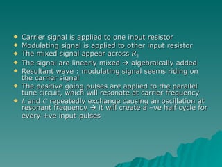 Carrier signal is applied to one input resistor Modulating signal is applied to other input resistor The mixed signal appear across  R 3 The signal are linearly mixed    algebraically added Resultant wave : modulating signal seems riding on the carrier signal The positive going pulses are applied to the parallel tune circuit, which will resonate at carrier frequency L  and  C  repeatedly exchange causing an oscillation at resonant frequency    it will create a –ve half cycle for every +ve input   pulses 