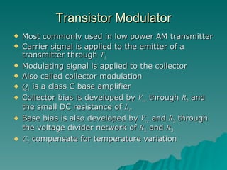 Most commonly used in low power AM transmitter Carrier signal is applied to the emitter of a transmitter through  T 1 Modulating signal is applied to the collector Also called collector modulation Q 1  is a class C base amplifier Collector bias is developed by  V cc  through  R 2  and the small DC resistance of  L 1 . Base bias is also developed by  V cc  and  R 2  through the voltage divider network of  R 1  and  R 3 C 3  compensate for temperature variation Transistor   Modulator 