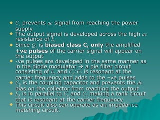 C 4  prevents  ac  signal from reaching the power supply The output signal is developed across the high  ac  resistance of  L 1 Since  Q 1  is  biased class C, only  the amplified  +ve pulses  of the carrier signal will appear on the output -ve pulses are developed in the same manner as in the diode modulator    a pie filter circuit consisting of  L 2  and  C 6 / C 7  is resonant at the carrier frequency and adds to the –ve pulses C 5  is the coupling capacitor and prevents the  dc  bias on the collector from reaching the output L 2  is in parallel to  C 6  and  C 7  making a tank circuit that is resonant at the carrier frequency This circuit also can operate as an impedance matching circuit. 