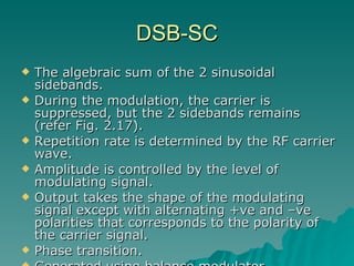 The algebraic sum of the 2 sinusoidal sidebands. During the modulation, the carrier is suppressed, but the 2 sidebands remains (refer Fig. 2.17). Repetition rate is determined by the RF carrier wave. Amplitude is controlled by the level of modulating signal. Output takes the shape of the modulating signal except with alternating +ve and –ve polarities that corresponds to the polarity of the carrier signal. Phase transition. Generated using balance modulator. DSB-SC 