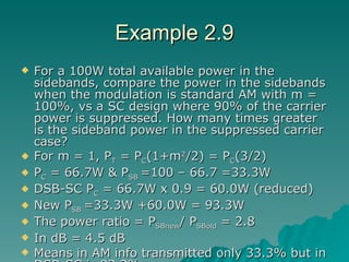 Example 2.9 For a 100W total available power in the sidebands, compare the power in the sidebands when the modulation is standard AM with m = 100%, vs a SC design where 90% of the carrier power is suppressed. How many times greater is the sideband power in the suppressed carrier case? For m = 1, P T  = P C (1+m 2 /2) = P C (3/2) P C  = 66.7W & P SB  =100 – 66.7 =33.3W DSB-SC P C  = 66.7W x 0.9 = 60.0W (reduced) New P SB  =33.3W +60.0W = 93.3W The power ratio = P SBnew / P SBold  = 2.8 In dB = 4.5 dB Means in AM info transmitted only 33.3% but in DSB-SC is 93.3%. 
