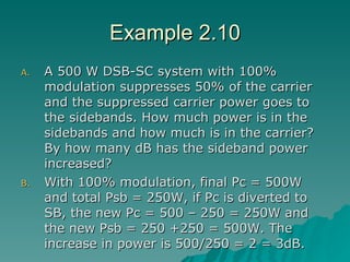 Example 2.10 A 500 W DSB-SC system with 100% modulation suppresses 50% of the carrier and the suppressed carrier power goes to the sidebands. How much power is in the sidebands and how much is in the carrier? By how many dB has the sideband power increased? With 100% modulation, final Pc = 500W and total Psb = 250W, if Pc is diverted to SB, the new Pc = 500 – 250 = 250W and the new Psb = 250 +250 = 500W. The increase in power is 500/250 = 2 = 3dB. 