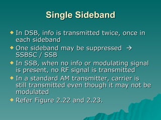 Single Sideband In DSB, info is transmitted twice, once in each sideband One sideband may be suppressed    SSBSC / SSB In SSB, when no info or modulating signal is present, no RF signal is transmitted In a standard AM transmitter, carrier is still transmitted even though it may not be modulated Refer Figure 2.22 and 2.23. 