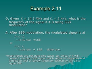 Example 2.11 Q. Given  f c  = 14.3 MHz and  f m  = 2 kHz, what is the frequency of the signal if it is being SSB modulated? A. After SSB modulation, the modulated signal is at  f = f c  + f m   =  14.302  MHz    USB   or f = f c  – f m   =  14.298  MHz      LSB  either one. *most signals are not pure sine wave, eg. Voice,   it will create a complex SSB signal which varies in frequency and amplitude over a narrow spectrum defined by the voice signal BW. 