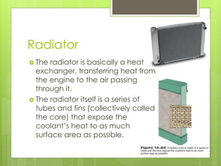 Radiator
 The radiator is basically a heat
exchanger, transferring heat from
the engine to the air passing
through it.
 The radiator itself is a series of
tubes and fins (collectively called
the core) that expose the
coolant’s heat to as much
surface area as possible.
 