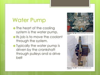 Water Pump
 The heart of the cooling
system is the water pump.
 Its job is to move the coolant
through the system.
 Typically the water pump is
driven by the crankshaft
through pulleys and a drive
belt
 