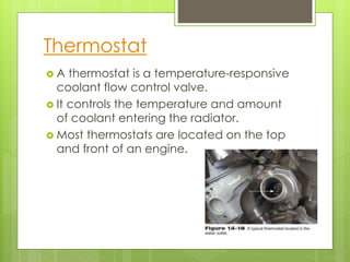 Thermostat
 A thermostat is a temperature-responsive
coolant flow control valve.
 It controls the temperature and amount
of coolant entering the radiator.
 Most thermostats are located on the top
and front of an engine.
 