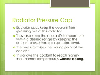 Radiator Pressure Cap
 Radiator caps keep the coolant from
splashing out of the radiator.
 They also keep the coolant’s temperature
within a desired range by keeping the
coolant pressurized to a specified level.
 The pressure raises the boiling point of the
coolant.
 This allows the coolant to reach higher-
than-normal temperatures without boiling.
 