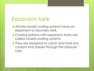 Expansion tank
 All late-model cooling systems have an
expansion or recovery tank.
 Cooling systems with expansion tanks are
called closed-cooling systems.
 They are designed to catch and hold any
coolant that passes through the pressure
cap.
 