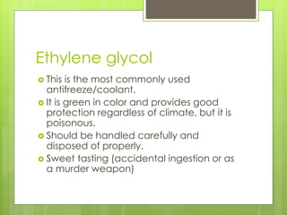 Ethylene glycol
 This is the most commonly used
antifreeze/coolant.
 It is green in color and provides good
protection regardless of climate, but it is
poisonous.
 Should be handled carefully and
disposed of properly.
 Sweet tasting (accidental ingestion or as
a murder weapon)
 