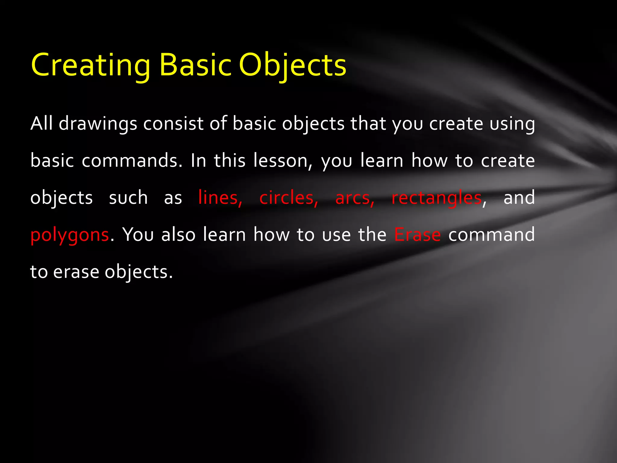 All drawings consist of basic objects that you create using
basic commands. In this lesson, you learn how to create
objects such as lines, circles, arcs, rectangles, and
polygons. You also learn how to use the Erase command
to erase objects.
Creating Basic Objects
 