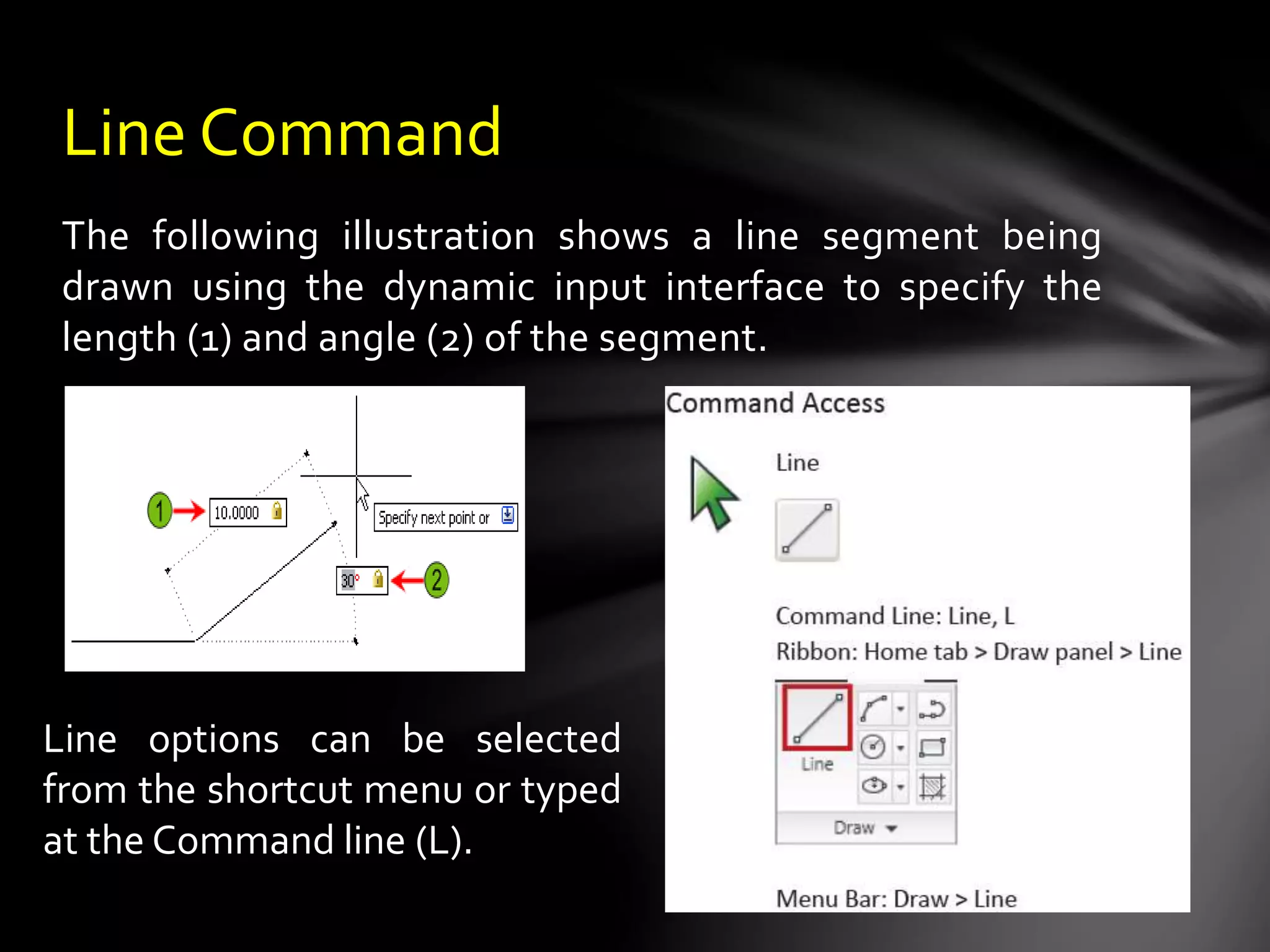 The following illustration shows a line segment being
drawn using the dynamic input interface to specify the
length (1) and angle (2) of the segment.
Line Command
Line options can be selected
from the shortcut menu or typed
at the Command line (L).
 
