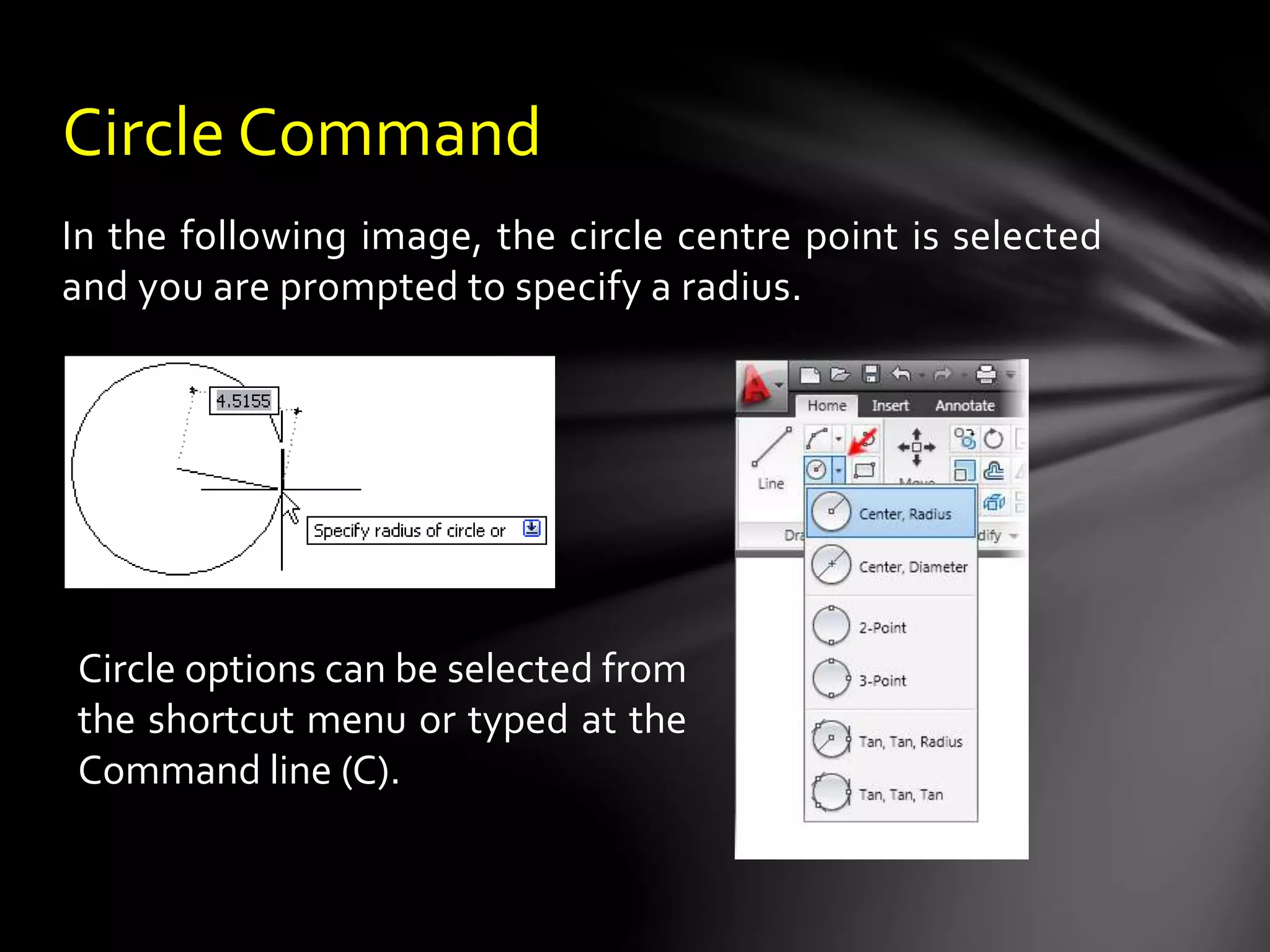 In the following image, the circle centre point is selected
and you are prompted to specify a radius.
Circle Command
Circle options can be selected from
the shortcut menu or typed at the
Command line (C).
 