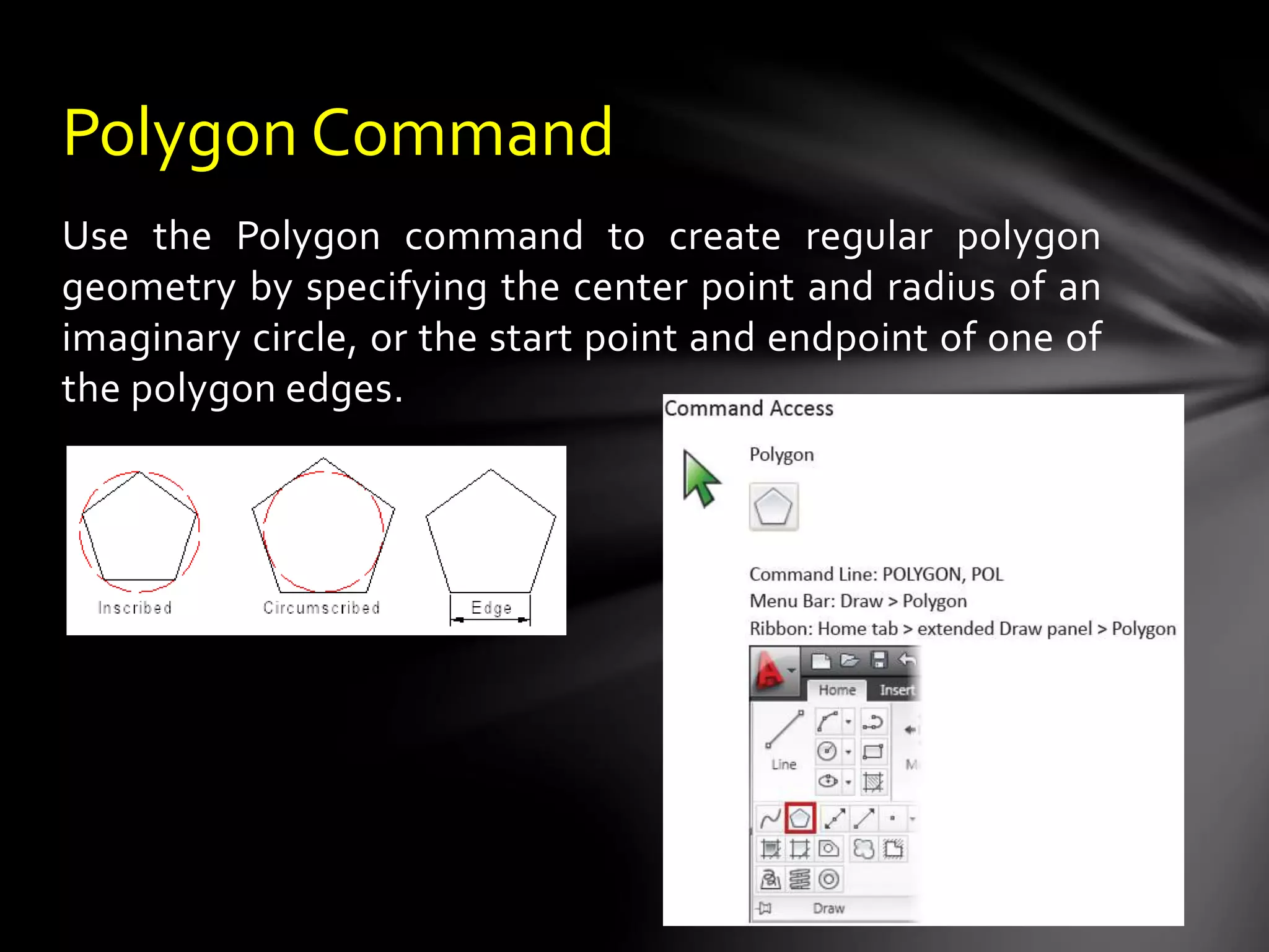 Use the Polygon command to create regular polygon
geometry by specifying the center point and radius of an
imaginary circle, or the start point and endpoint of one of
the polygon edges.
Polygon Command
 