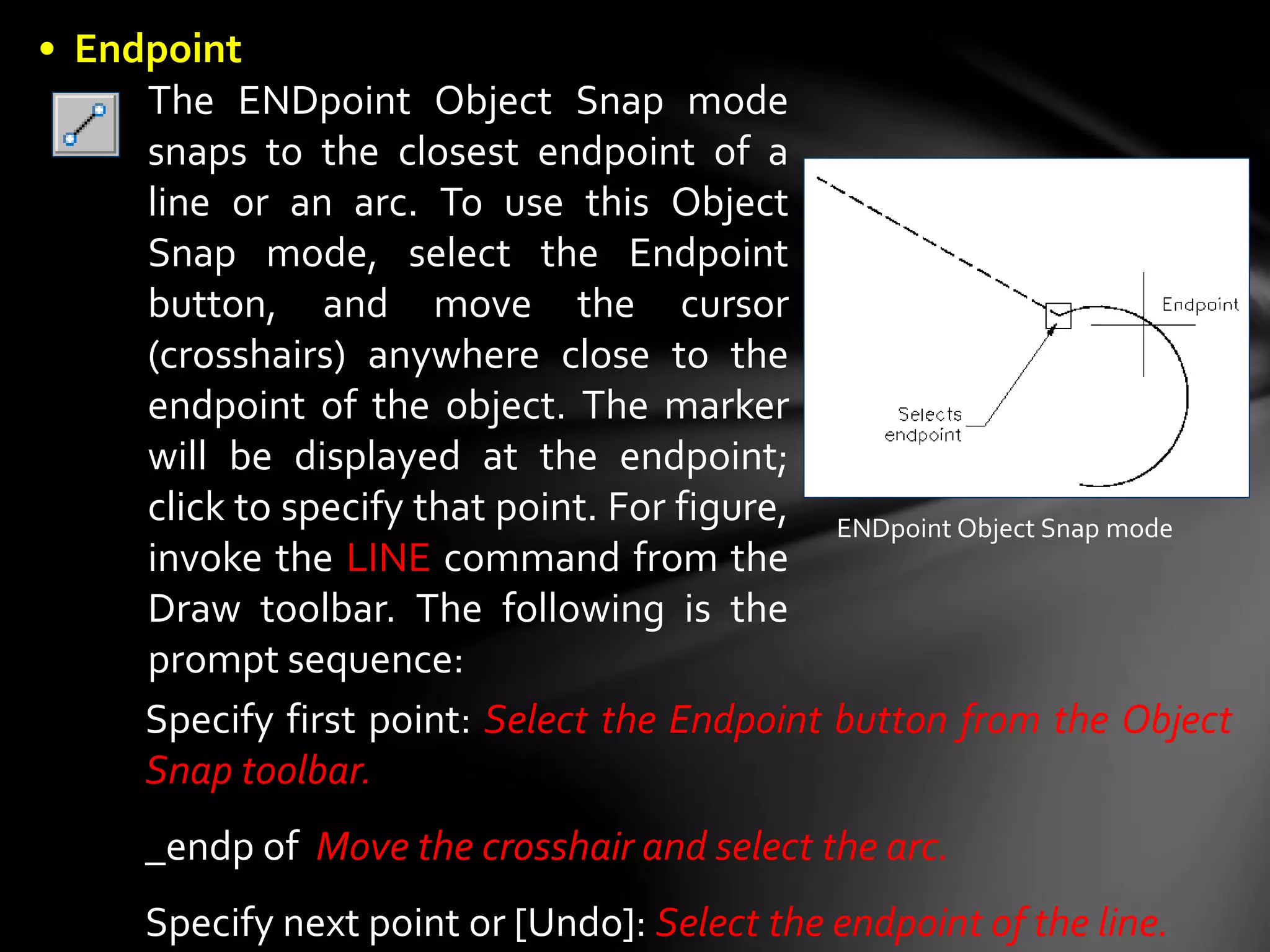 The ENDpoint Object Snap mode
snaps to the closest endpoint of a
line or an arc. To use this Object
Snap mode, select the Endpoint
button, and move the cursor
(crosshairs) anywhere close to the
endpoint of the object. The marker
will be displayed at the endpoint;
click to specify that point. For figure,
invoke the LINE command from the
Draw toolbar. The following is the
prompt sequence:
ENDpoint Object Snap mode
Specify first point: Select the Endpoint button from the Object
Snap toolbar.
_endp of Move the crosshair and select the arc.
Specify next point or [Undo]: Select the endpoint of the line.
• Endpoint
 