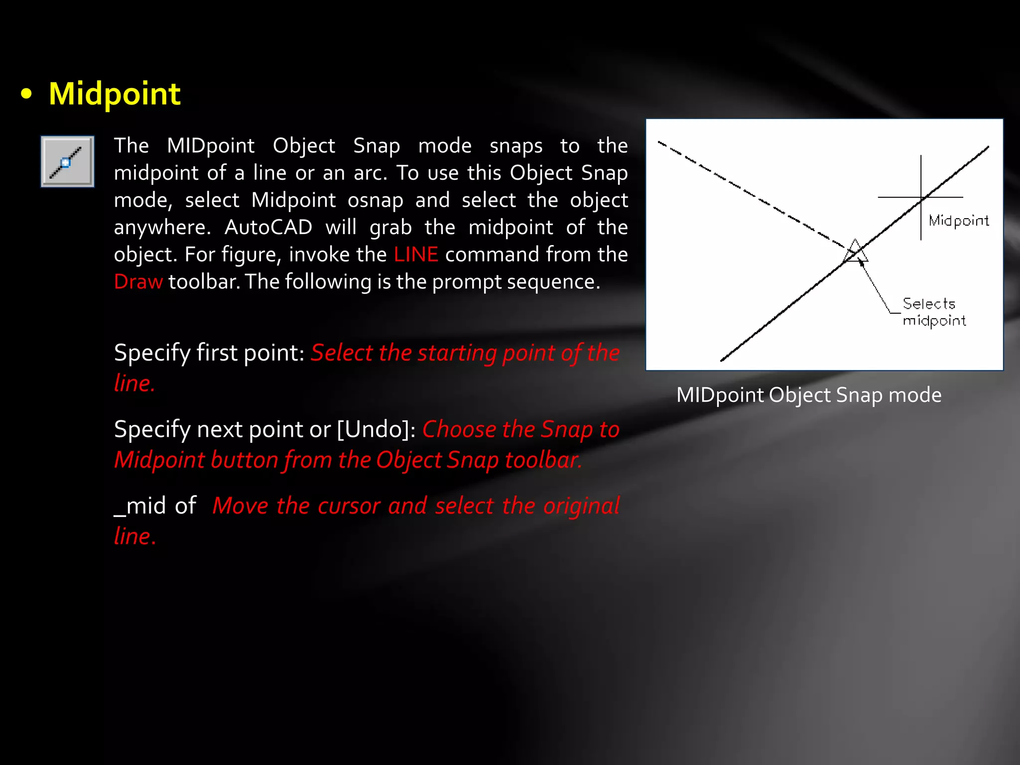 The MIDpoint Object Snap mode snaps to the
midpoint of a line or an arc. To use this Object Snap
mode, select Midpoint osnap and select the object
anywhere. AutoCAD will grab the midpoint of the
object. For figure, invoke the LINE command from the
Draw toolbar.The following is the prompt sequence.
MIDpoint Object Snap mode
Specify first point: Select the starting point of the
line.
Specify next point or [Undo]: Choose the Snap to
Midpoint button from the Object Snap toolbar.
_mid of Move the cursor and select the original
line.
• Midpoint
 