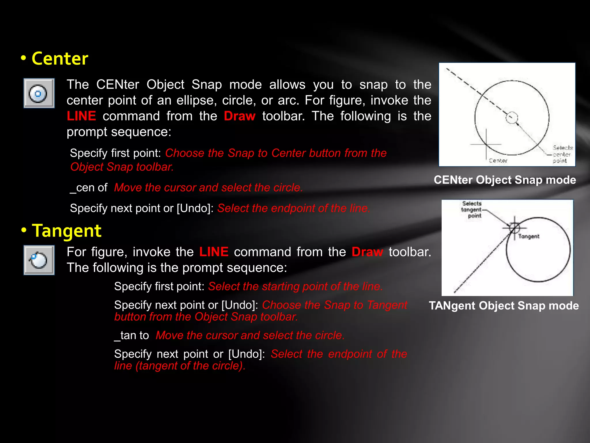 The CENter Object Snap mode allows you to snap to the
center point of an ellipse, circle, or arc. For figure, invoke the
LINE command from the Draw toolbar. The following is the
prompt sequence:
Specify first point: Choose the Snap to Center button from the
Object Snap toolbar.
_cen of Move the cursor and select the circle.
Specify next point or [Undo]: Select the endpoint of the line.
CENter Object Snap mode
For figure, invoke the LINE command from the Draw toolbar.
The following is the prompt sequence:
Specify first point: Select the starting point of the line.
Specify next point or [Undo]: Choose the Snap to Tangent
button from the Object Snap toolbar.
_tan to Move the cursor and select the circle.
Specify next point or [Undo]: Select the endpoint of the
line (tangent of the circle).
TANgent Object Snap mode
• Center
• Tangent
 