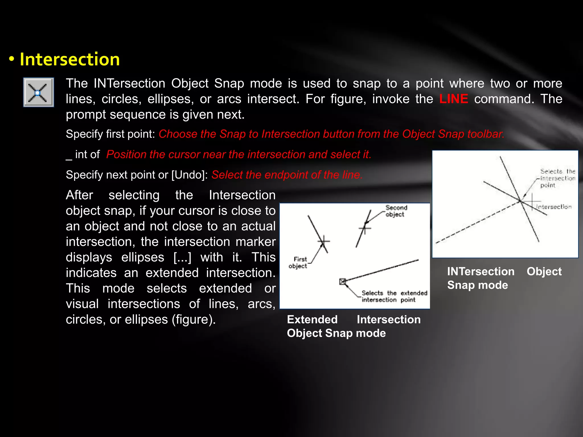 The INTersection Object Snap mode is used to snap to a point where two or more
lines, circles, ellipses, or arcs intersect. For figure, invoke the LINE command. The
prompt sequence is given next.
INTersection Object
Snap mode
Specify first point: Choose the Snap to Intersection button from the Object Snap toolbar.
_ int of Position the cursor near the intersection and select it.
Specify next point or [Undo]: Select the endpoint of the line.
After selecting the Intersection
object snap, if your cursor is close to
an object and not close to an actual
intersection, the intersection marker
displays ellipses [...] with it. This
indicates an extended intersection.
This mode selects extended or
visual intersections of lines, arcs,
circles, or ellipses (figure). Extended Intersection
Object Snap mode
• Intersection
 