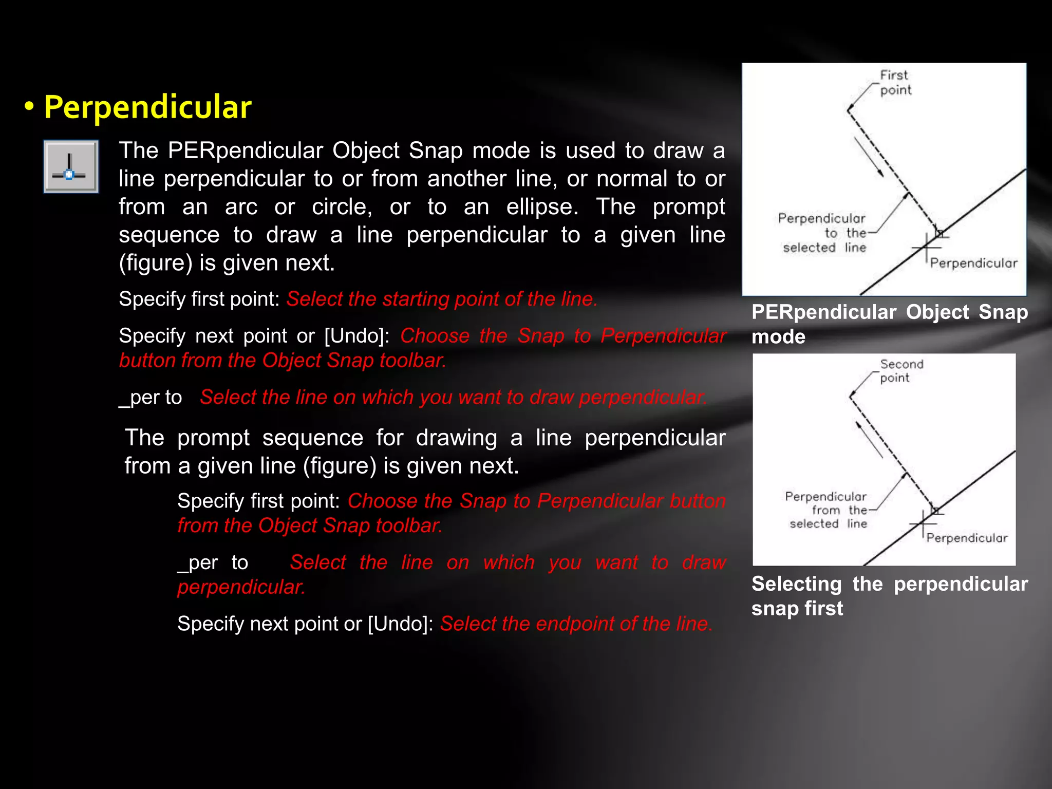 The PERpendicular Object Snap mode is used to draw a
line perpendicular to or from another line, or normal to or
from an arc or circle, or to an ellipse. The prompt
sequence to draw a line perpendicular to a given line
(figure) is given next.
Specify first point: Select the starting point of the line.
Specify next point or [Undo]: Choose the Snap to Perpendicular
button from the Object Snap toolbar.
_per to Select the line on which you want to draw perpendicular.
The prompt sequence for drawing a line perpendicular
from a given line (figure) is given next.
Specify first point: Choose the Snap to Perpendicular button
from the Object Snap toolbar.
_per to Select the line on which you want to draw
perpendicular.
Specify next point or [Undo]: Select the endpoint of the line.
PERpendicular Object Snap
mode
Selecting the perpendicular
snap first
• Perpendicular
 