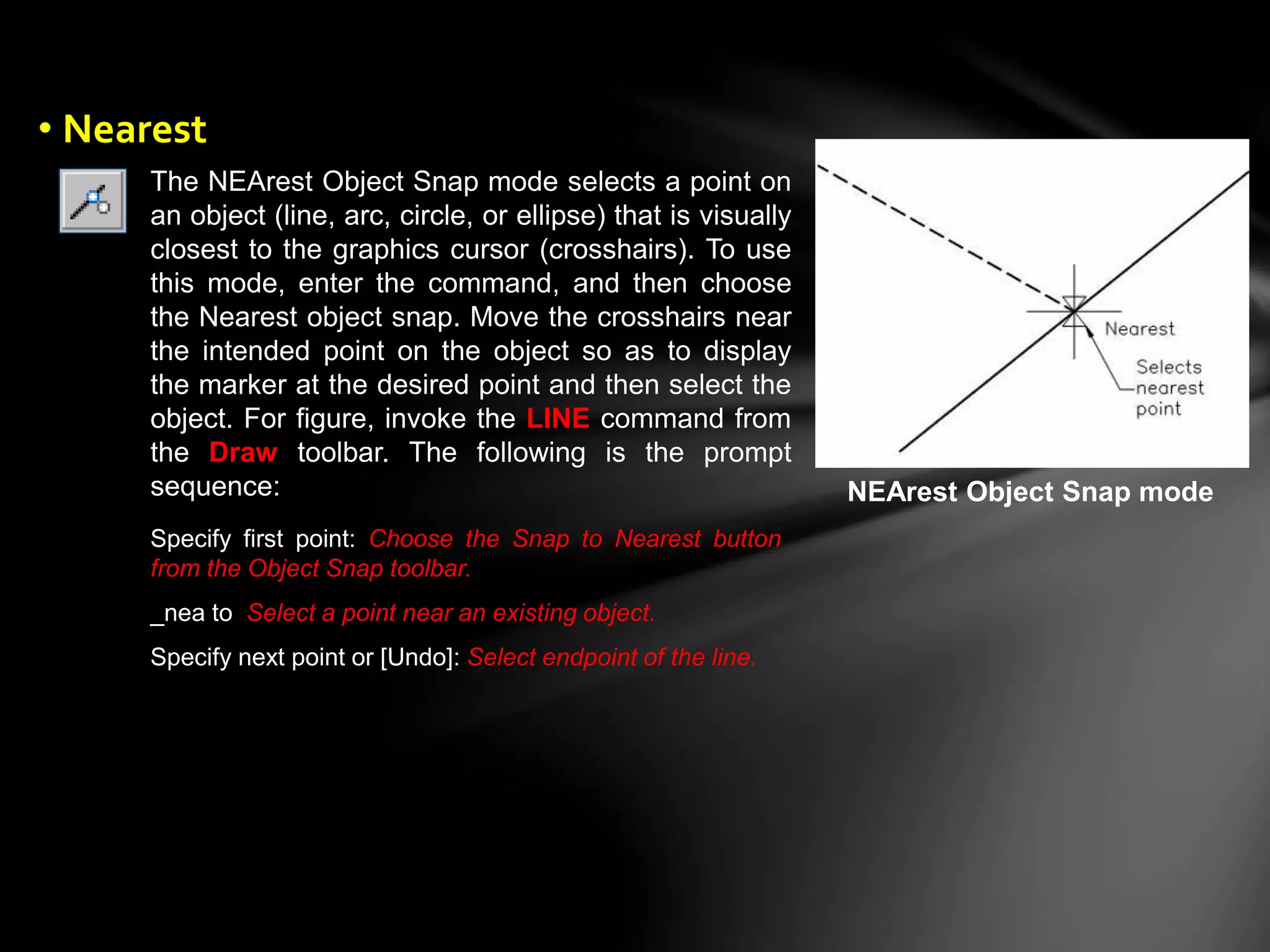 The NEArest Object Snap mode selects a point on
an object (line, arc, circle, or ellipse) that is visually
closest to the graphics cursor (crosshairs). To use
this mode, enter the command, and then choose
the Nearest object snap. Move the crosshairs near
the intended point on the object so as to display
the marker at the desired point and then select the
object. For figure, invoke the LINE command from
the Draw toolbar. The following is the prompt
sequence: NEArest Object Snap mode
Specify first point: Choose the Snap to Nearest button
from the Object Snap toolbar.
_nea to Select a point near an existing object.
Specify next point or [Undo]: Select endpoint of the line.
• Nearest
 