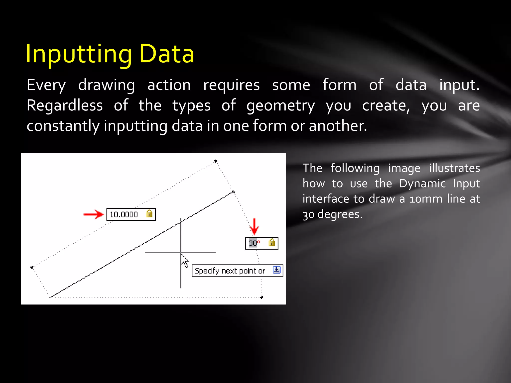 Inputting Data
The following image illustrates
how to use the Dynamic Input
interface to draw a 10mm line at
30 degrees.
Every drawing action requires some form of data input.
Regardless of the types of geometry you create, you are
constantly inputting data in one form or another.
 