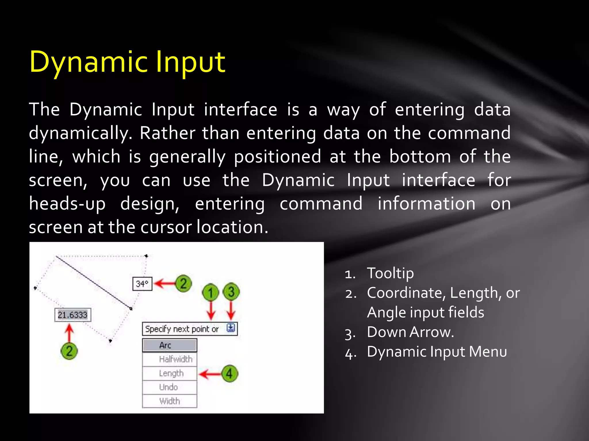 The Dynamic Input interface is a way of entering data
dynamically. Rather than entering data on the command
line, which is generally positioned at the bottom of the
screen, you can use the Dynamic Input interface for
heads-up design, entering command information on
screen at the cursor location.
Dynamic Input
1. Tooltip
2. Coordinate, Length, or
Angle input fields
3. DownArrow.
4. Dynamic Input Menu
 