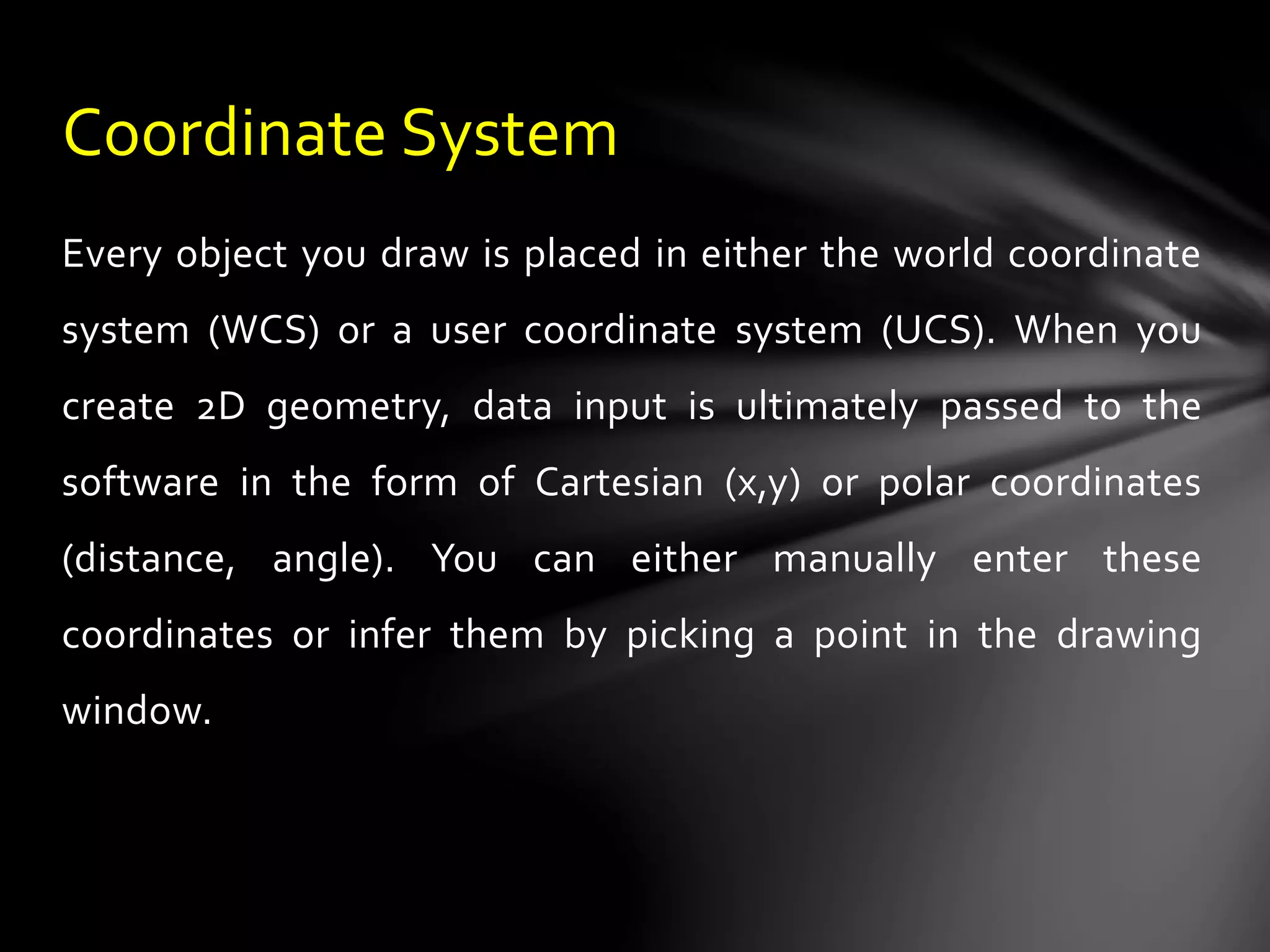 Every object you draw is placed in either the world coordinate
system (WCS) or a user coordinate system (UCS). When you
create 2D geometry, data input is ultimately passed to the
software in the form of Cartesian (x,y) or polar coordinates
(distance, angle). You can either manually enter these
coordinates or infer them by picking a point in the drawing
window.
Coordinate System
 