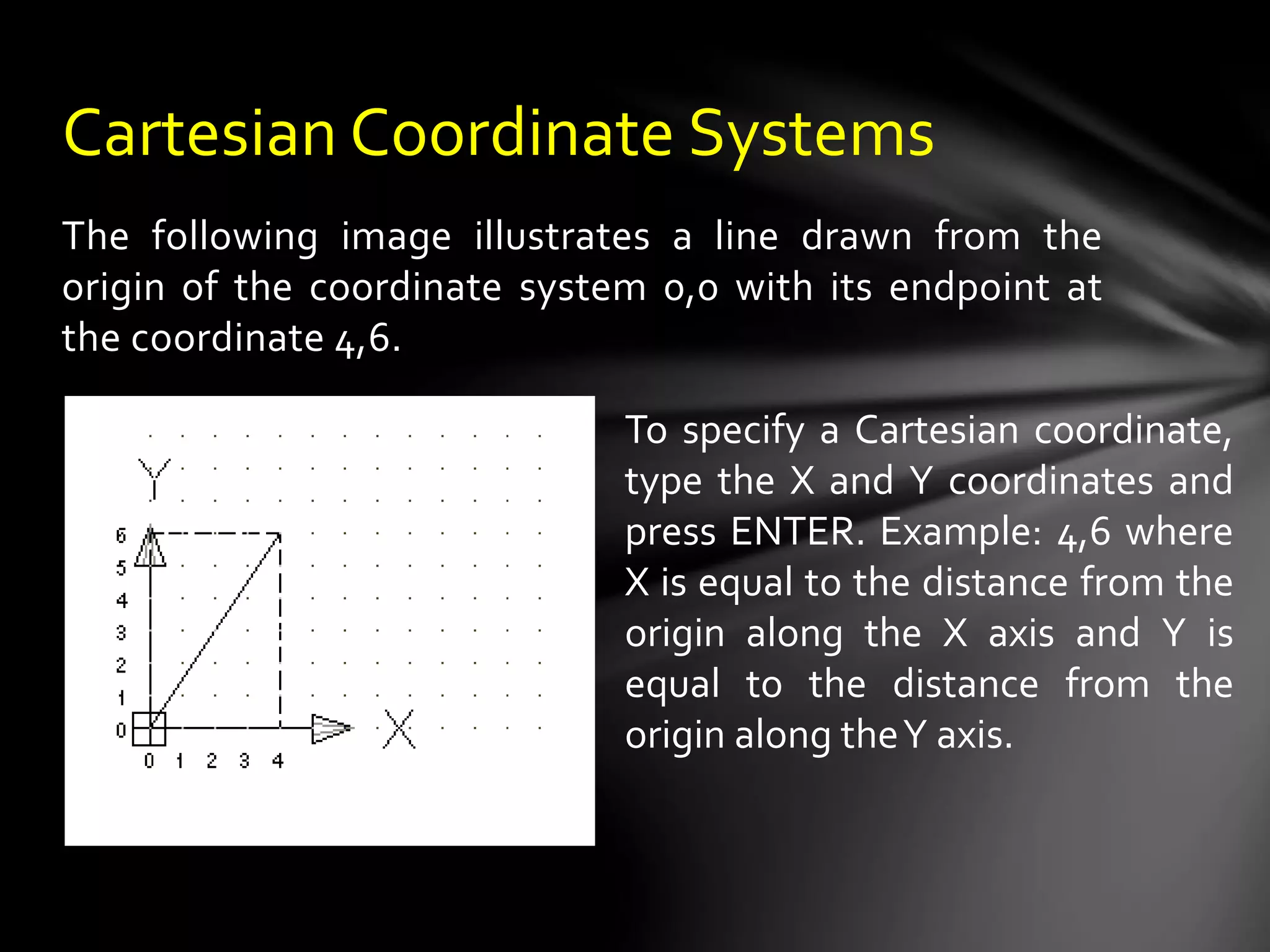 The following image illustrates a line drawn from the
origin of the coordinate system 0,0 with its endpoint at
the coordinate 4,6.
Cartesian Coordinate Systems
To specify a Cartesian coordinate,
type the X and Y coordinates and
press ENTER. Example: 4,6 where
X is equal to the distance from the
origin along the X axis and Y is
equal to the distance from the
origin along theY axis.
 