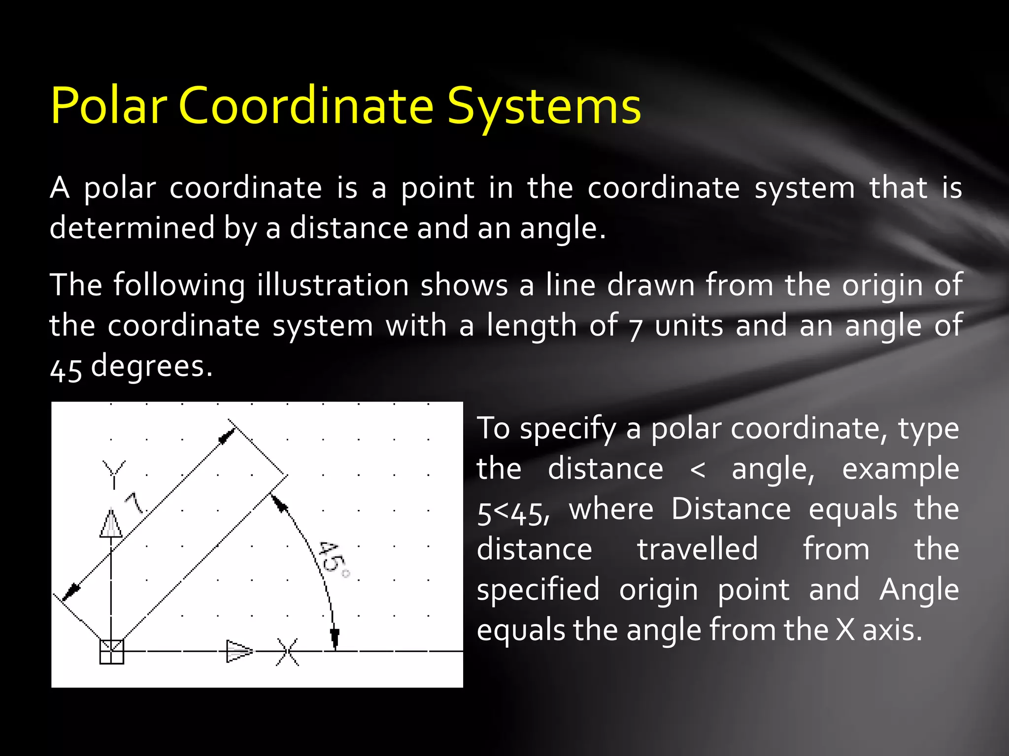 A polar coordinate is a point in the coordinate system that is
determined by a distance and an angle.
The following illustration shows a line drawn from the origin of
the coordinate system with a length of 7 units and an angle of
45 degrees.
Polar Coordinate Systems
To specify a polar coordinate, type
the distance < angle, example
5<45, where Distance equals the
distance travelled from the
specified origin point and Angle
equals the angle from the X axis.
 