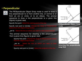 The PERpendicular Object Snap mode is used to draw a
line perpendicular to or from another line, or normal to or
from an arc or circle, or to an ellipse. The prompt
sequence to draw a line perpendicular to a given line
(figure) is given next.
Specify first point: Select the starting point of the line.
Specify next point or [Undo]: Choose the Snap to Perpendicular
button from the Object Snap toolbar.
_per to Select the line on which you want to draw perpendicular.
The prompt sequence for drawing a line perpendicular
from a given line (figure) is given next.
Specify first point: Choose the Snap to Perpendicular button
from the Object Snap toolbar.
_per to Select the line on which you want to draw
perpendicular.
Specify next point or [Undo]: Select the endpoint of the line.
PERpendicular Object Snap
mode
Selecting the perpendicular
snap first
• Perpendicular
 