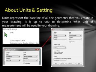 Units represent the baseline of all the geometry that you create in
your drawing. It is up to you to determine what unit of
measurement will be used in your drawing.
About Units & Setting
 