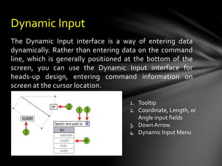 The Dynamic Input interface is a way of entering data
dynamically. Rather than entering data on the command
line, which is generally positioned at the bottom of the
screen, you can use the Dynamic Input interface for
heads-up design, entering command information on
screen at the cursor location.
Dynamic Input
1. Tooltip
2. Coordinate, Length, or
Angle input fields
3. DownArrow.
4. Dynamic Input Menu
 