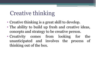 • Creative thinking is a great skill to develop.
• The ability to build up fresh and creative ideas,
concepts and strategy to be creative person.
• Creativity comes from looking for the
unanticipated and involves the process of
thinking out of the box.
Creative thinking
 