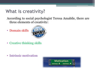 What is creativity?
According to social psychologist Teresa Amabile, there are
three elements of creativity:
• Domain skills
• Creative thinking skills
• Intrinsic motivation
 