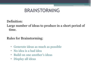 BRAINSTORMING
Definition:
Large number of ideas to produce in a short period of
time.
Rules for Brainstorming:
▫ Generate ideas as much as possible
▫ No idea is a bad idea
▫ Build on one another’s ideas
▫ Display all ideas
 