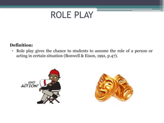 ROLE PLAY
Definition:
• Role play gives the chance to students to assume the role of a person or
acting in certain situation (Bonwell & Eison, 1991, p.47).
 
