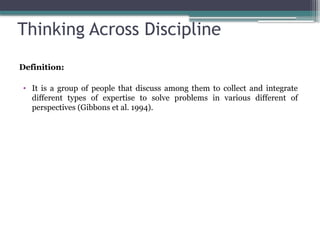 Thinking Across Discipline
Definition:
• It is a group of people that discuss among them to collect and integrate
different types of expertise to solve problems in various different of
perspectives (Gibbons et al. 1994).
 