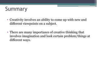 Summary
• Creativity involves an ability to come up with new and
different viewpoints on a subject.
• There are many importance of creative thinking that
involves imagination and look certain problem/things at
different ways.
 
