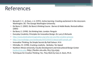 References
• Bonwell, C. C., & Eison, J. A. (1991). Active learning: Creating excitement in the classroom.
Washington, DC: The George Washington University.
• De Bono, E. (2005). De Bono’s thinking Course . Barnes & Noble Books; Revised edition
(2005)
• De Bono, E. (1990). Six thinking hats. London: Penguin
• Everyday Creativity: Principles for Innovative Design. Dr. Larry G Richards
• http://www.destinationimagination.org/who-we-are/the-creative-process
• http://cw.routledge.com/textbooks/0415345421/about/pdf/sample.pdf
• Innovative Thinking; Six Simple Secrets By Padi Selwyn, M.A
• Michalko, M. (1998). Cracking creativity . Berkeley: Ten Speed
• Northern Illinois University, Faculty Development and Instructional Design Center
facdev@niu.edu, http://facdev.niu.edu, 815.753.0595
• Techniques for Creative Thinking: Yes, They Work by Gary A. Davis, Ph.D.
 