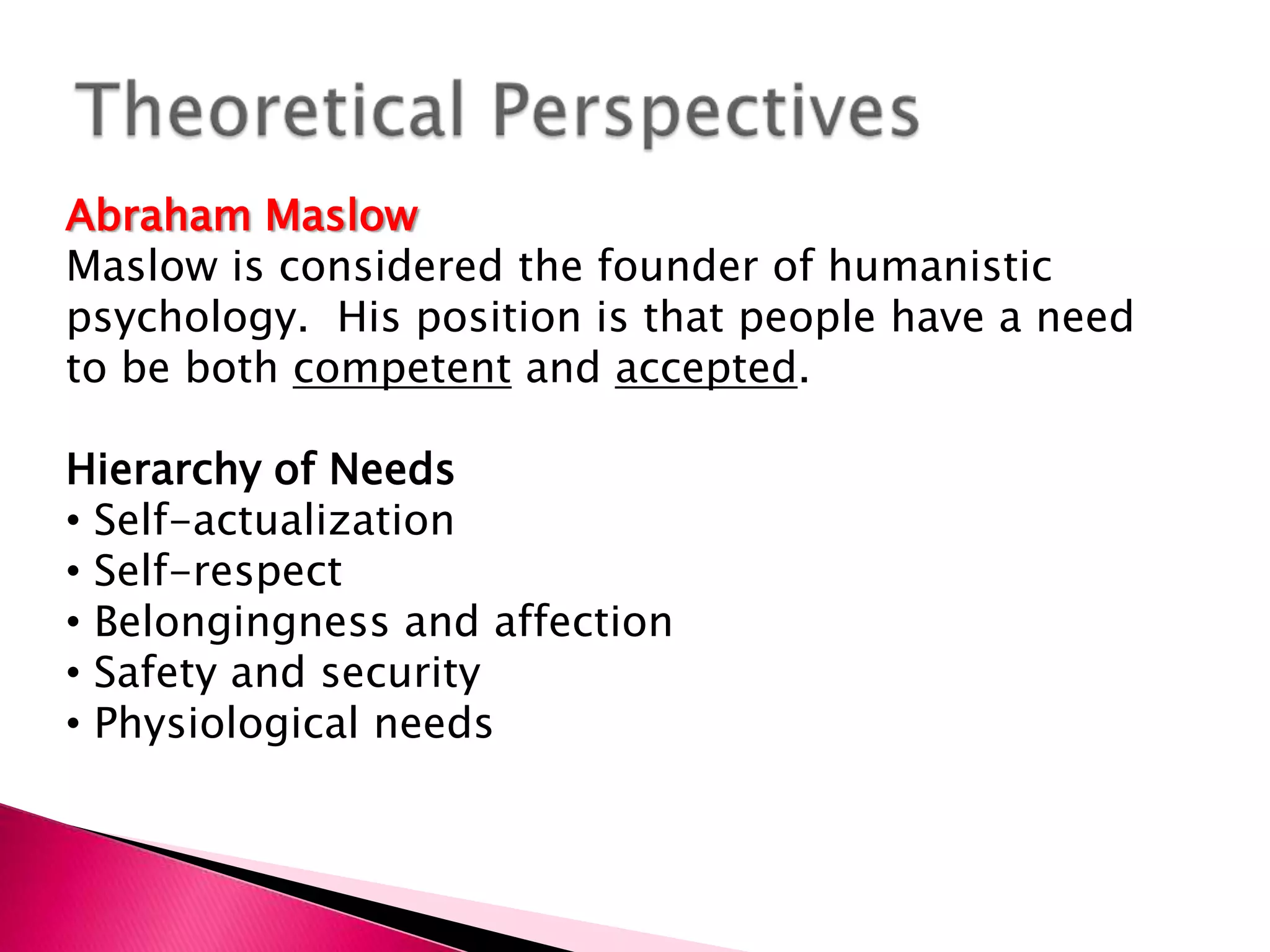 Theoretical PerspectivesAbraham MaslowMaslow is considered the founder of humanistic psychology.  His position is that people have a need to be both competent and accepted.Hierarchy of Needs Self-actualization